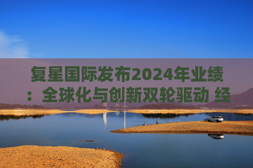 复星国际发布2024年业绩：全球化与创新双轮驱动 经营底盘稳健