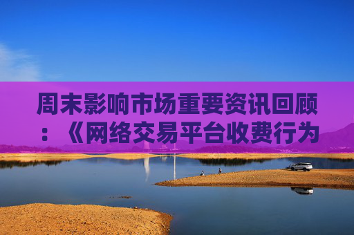 周末影响市场重要资讯回顾：《网络交易平台收费行为合规指南》征求意见 首批新型浮动费率基金获批