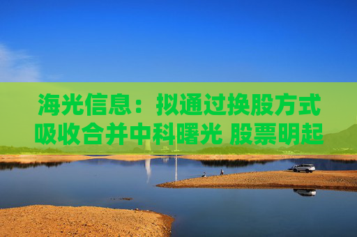 海光信息：拟通过换股方式吸收合并中科曙光 股票明起停牌