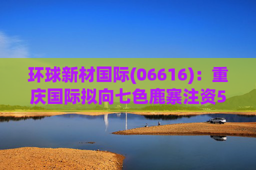 环球新材国际(06616)：重庆国际拟向七色鹿寨注资5亿元