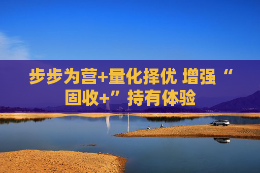 步步为营+量化择优 增强“固收+”持有体验