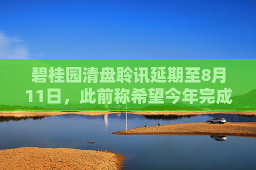 碧桂园清盘聆讯延期至8月11日，此前称希望今年完成境外债重组
