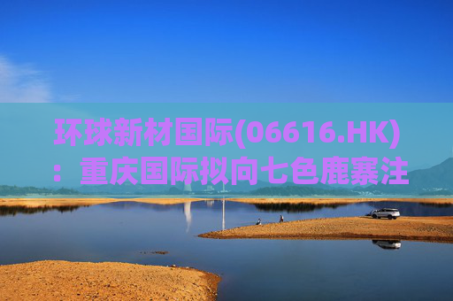 环球新材国际(06616.HK)：重庆国际拟向七色鹿寨注资5亿元  第1张