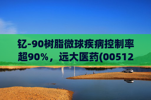 钇-90树脂微球疾病控制率超90%，远大医药(00512)实现产业链闭环铸就核药龙头壁垒