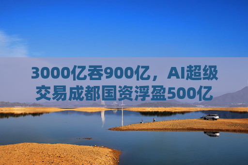 3000亿吞900亿，AI超级交易成都国资浮盈500亿
