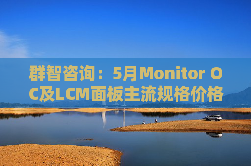 群智咨询：5月Monitor OC及LCM面板主流规格价格有望继续保持温和上涨态势 但涨幅将开始收窄