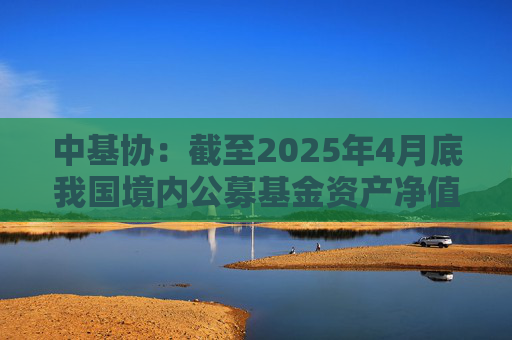 中基协：截至2025年4月底我国境内公募基金资产净值合计33.12万亿元