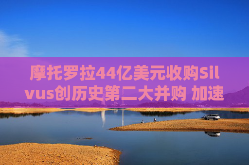 摩托罗拉44亿美元收购Silvus创历史第二大并购 加速布局战术通信领域