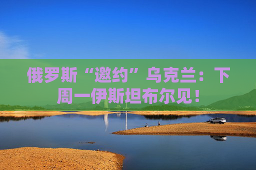 俄罗斯“邀约”乌克兰：下周一伊斯坦布尔见！
