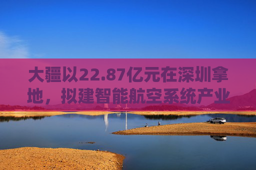 大疆以22.87亿元在深圳拿地，拟建智能航空系统产业全球总部