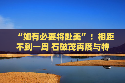 “如有必要将赴美”！相距不到一周 石破茂再度与特朗普通话