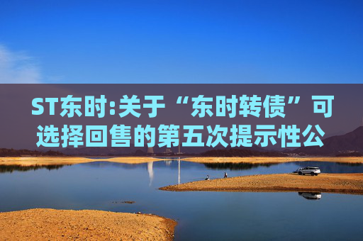 ST东时:关于“东时转债”可选择回售的第五次提示性公告  第1张