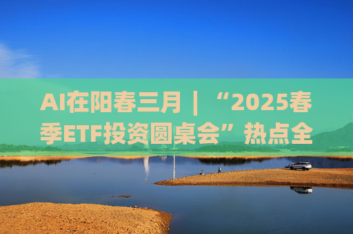 AI在阳春三月∣“2025春季ETF投资圆桌会”热点全解析