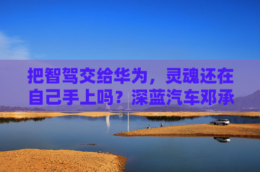 把智驾交给华为，灵魂还在自己手上吗？深蓝汽车邓承浩回应