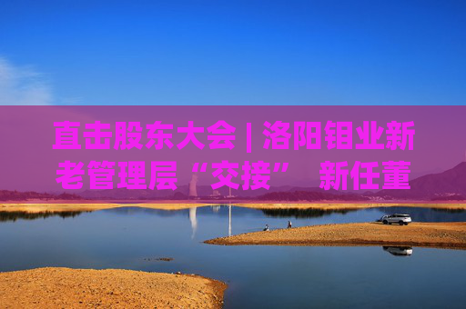 直击股东大会 | 洛阳钼业新老管理层“交接”  新任董事长刘建锋：感激现有的基础和平台