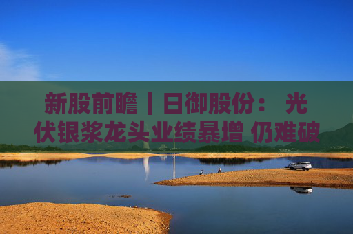 新股前瞻｜日御股份： 光伏银浆龙头业绩暴增 仍难破流动性困局？