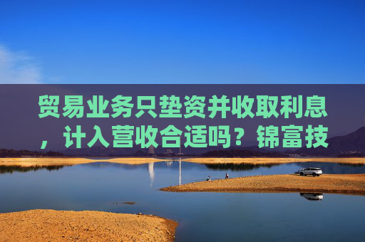 贸易业务只垫资并收取利息，计入营收合适吗？锦富技术立案调查结果来了