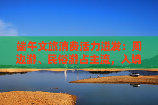 端午文旅消费活力迸发：周边游、民俗游占主流，入境游大涨近九成  第1张