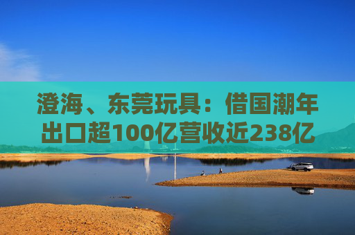 澄海、东莞玩具：借国潮年出口超100亿营收近238亿