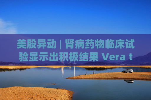 美股异动 | 肾病药物临床试验显示出积极结果 Vera therapeutics(VERA.US)飙涨60%