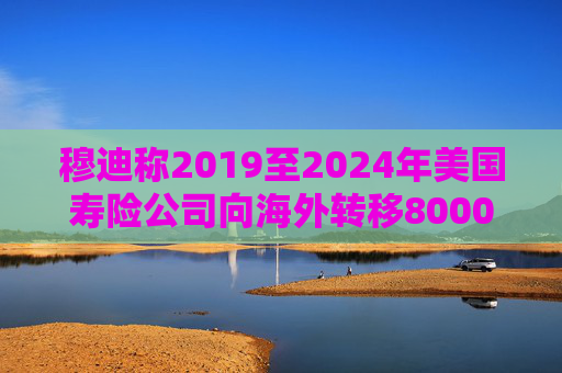 穆迪称2019至2024年美国寿险公司向海外转移8000亿美元资产