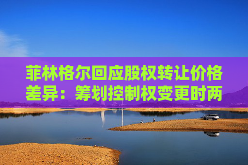 菲林格尔回应股权转让价格差异：筹划控制权变更时两者共同商议的结果  第1张