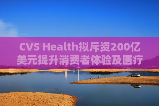 CVS Health拟斥资200亿美元提升消费者体验及医疗行业互操作性