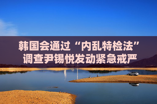韩国会通过“内乱特检法” 调查尹锡悦发动紧急戒严真相