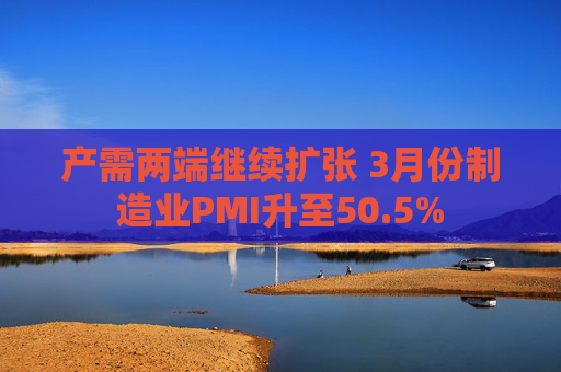 产需两端继续扩张 3月份制造业PMI升至50.5%
