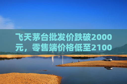 飞天茅台批发价跌破2000元，零售端价格低至2100元
