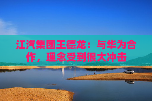 江汽集团王德龙：与华为合作，理念受到很大冲击