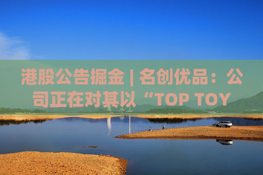 港股公告掘金 | 名创优品：公司正在对其以“TOP TOY”品牌运营的潮流玩具业务潜在分拆上市可能性进行初步评估