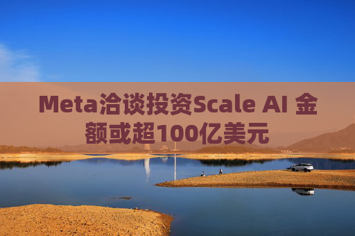 Meta洽谈投资Scale AI 金额或超100亿美元